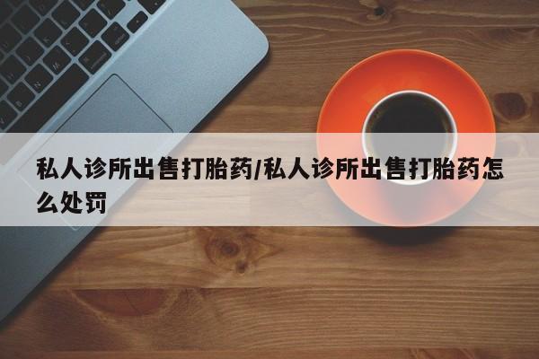 网上正品打胎药购买微信私人诊所出售打胎药/私人诊所出售打胎药怎么处罚