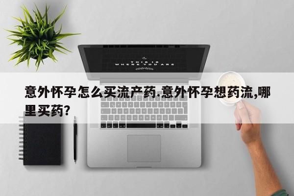网上正品打胎药购买微信意外怀孕怎么买流产药.意外怀孕想药流,哪里买药？