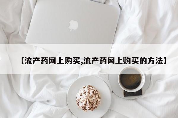 网上正品打胎药购买微信【流产药网上购买,流产药网上购买的方法】