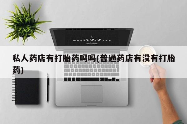 网上正品打胎药购买微信私人药店有打胎药吗吗(普通药店有没有打胎药)
