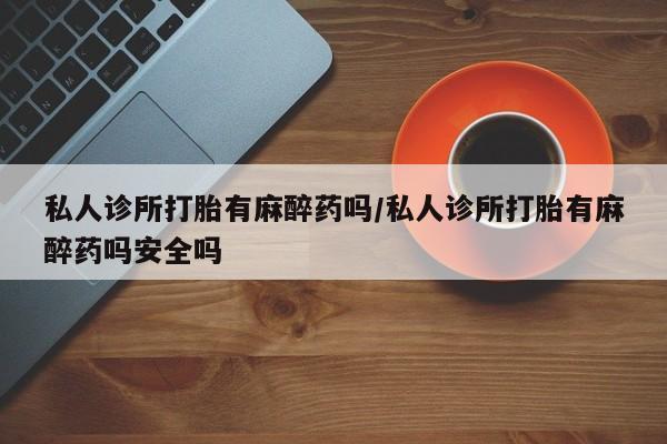 网上正品打胎药购买微信私人诊所打胎有麻醉药吗/私人诊所打胎有麻醉药吗安全吗